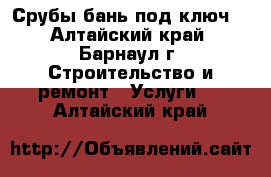 Срубы бань под ключ. - Алтайский край, Барнаул г. Строительство и ремонт » Услуги   . Алтайский край